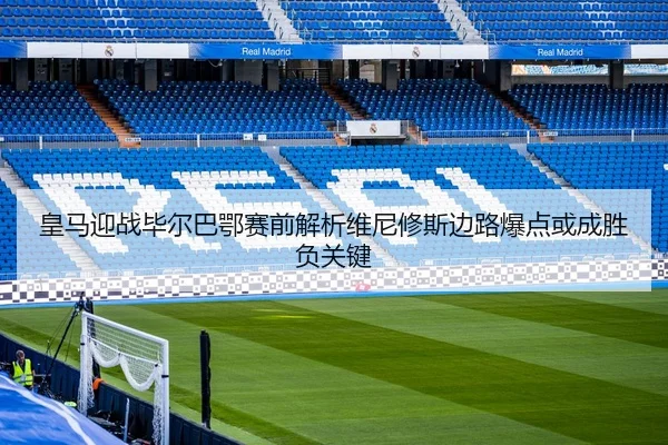 皇马迎战毕尔巴鄂赛前解析维尼修斯边路爆点或成胜负关键