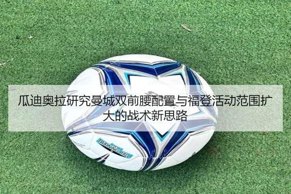 瓜迪奥拉研究曼城双前腰配置与福登活动范围扩大的战术新思路